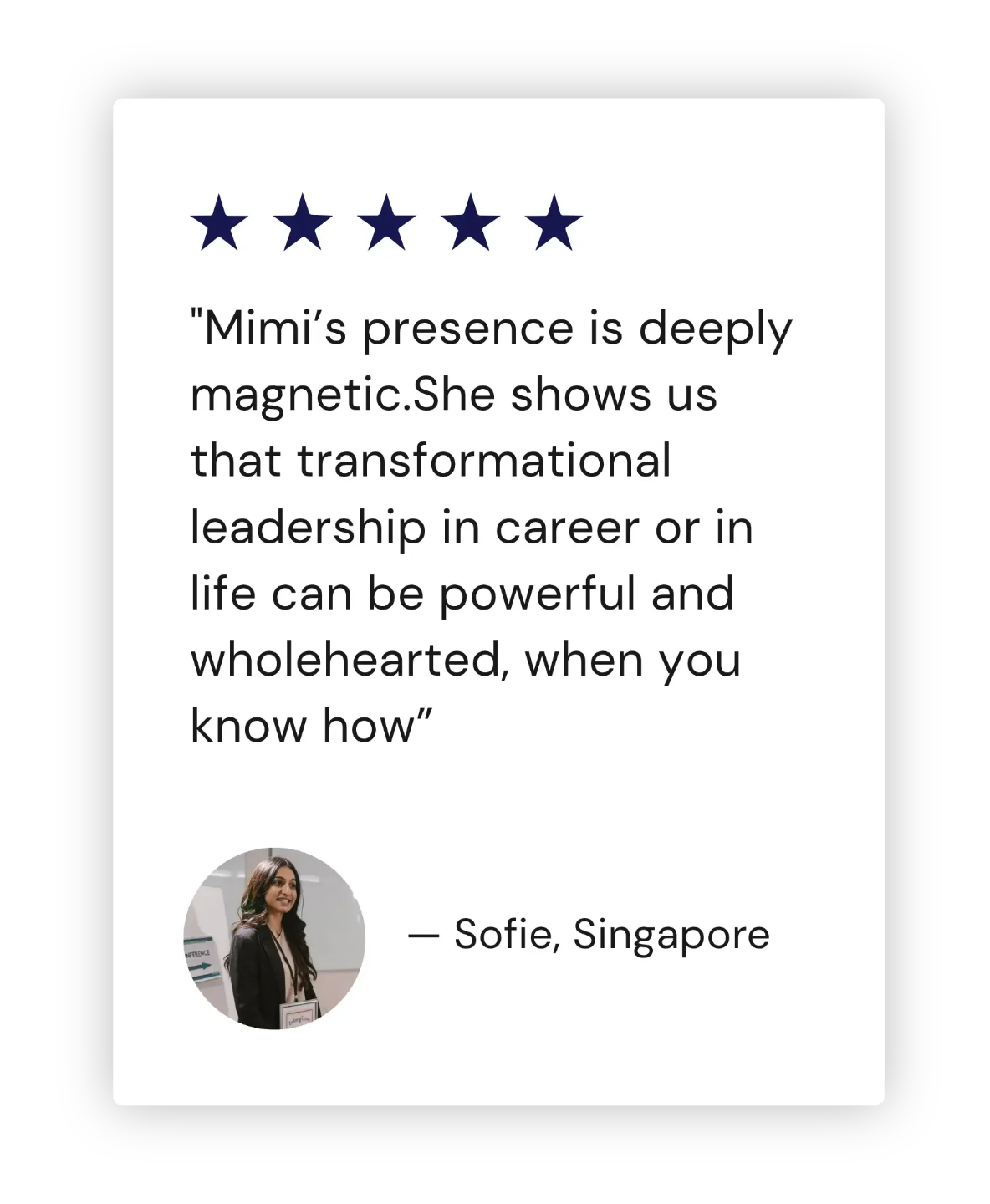 "Mimi’s presence is deeply magnetic.She shows us that transformational leadership in career or in life can be powerful and wholehearted, when you know how” - Sofie, Singapore