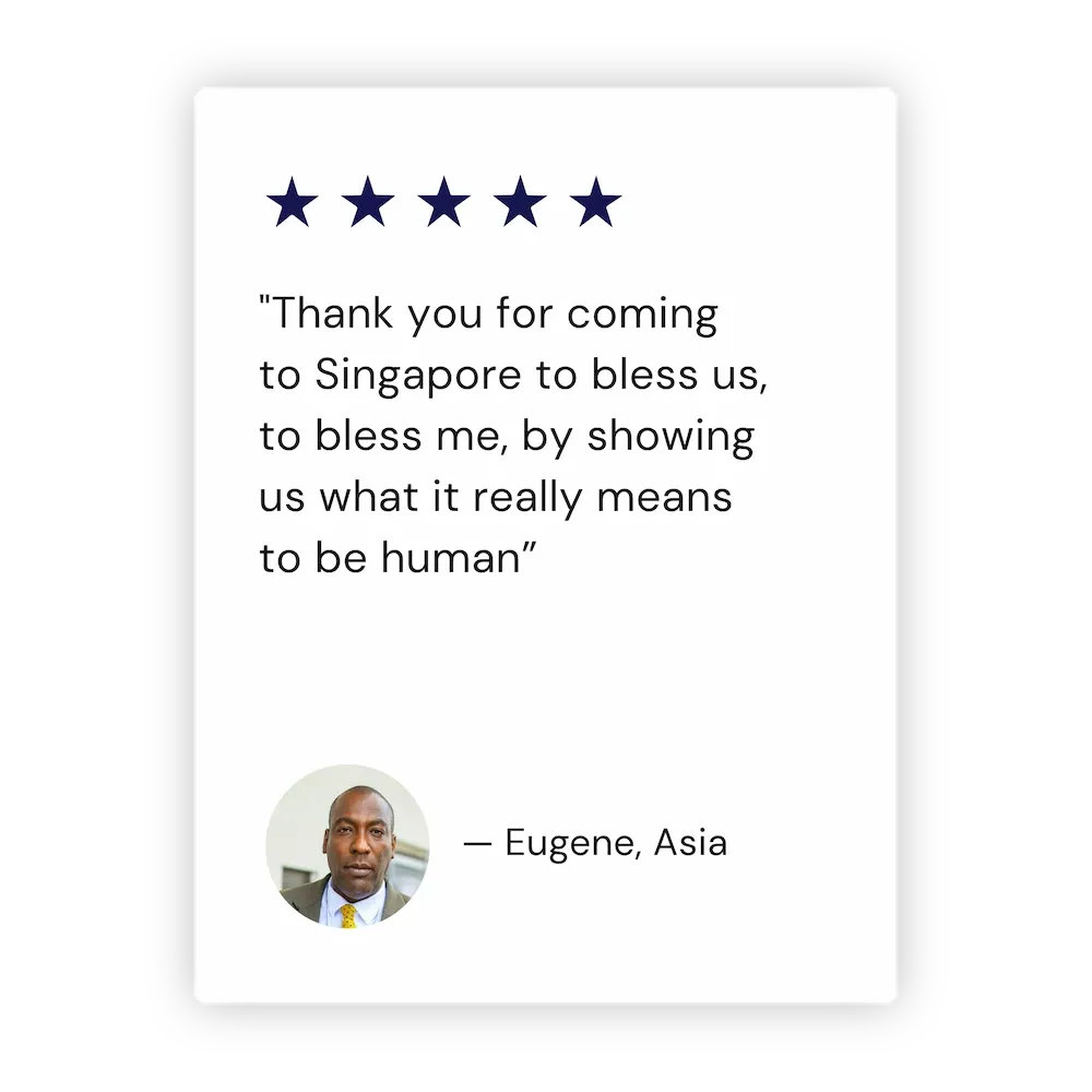 "Thank you for coming to Singapore to bless us, to bless me, by showing us what it really means to be human” - Eugene, Asia