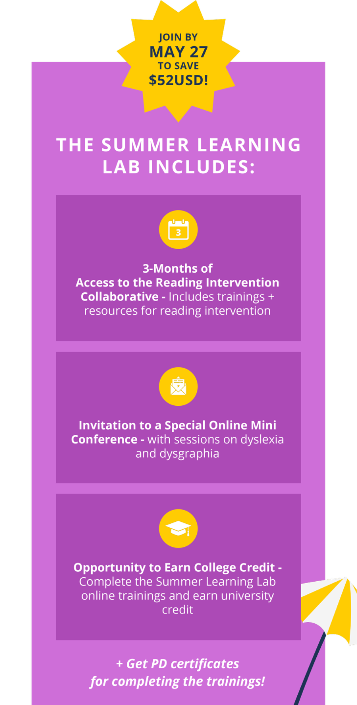 The Summer Learning Lab includes 3-Months of Access to the Reading Intervention Collaborative, Invitation to three bonus trainings, and the Opportunity to Earn College Credit. Plus, Get PD certificates for completing the trainings! Join by May 27 to save $52 USD!