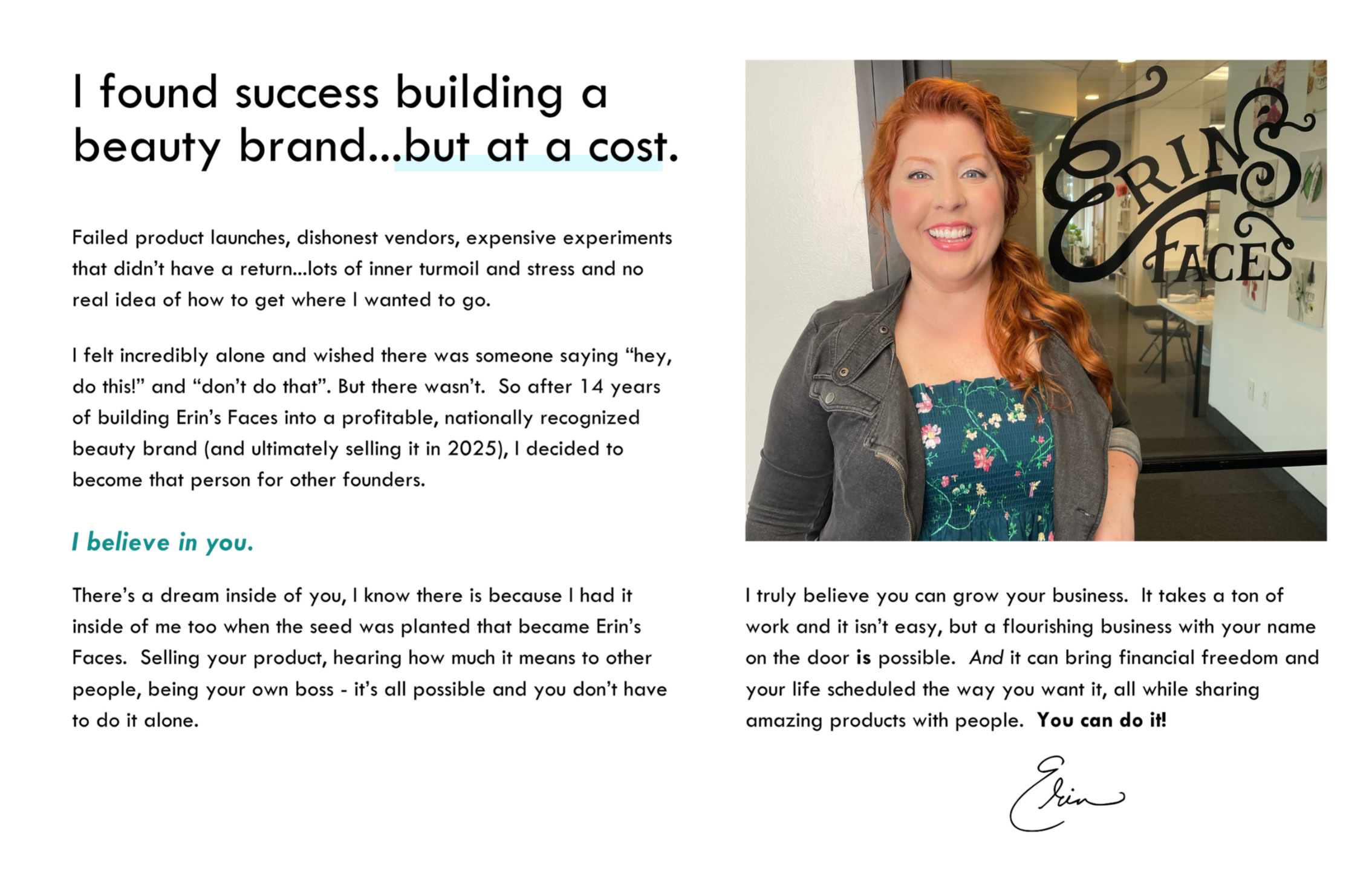 TEXT:: I found success building a beauty brand...but at a cost.  Failed product launches, dishonest vendors, expensive experiments that didn’t have a return... lots of inner turmoil and stress, and no real idea how to get where I wanted to go.  I felt incredibly alone and wished there was someone saying “hey, do this!” and “don’t do that.” But there wasn’t. So after 14 years of building Erin’s Faces into a profitable, nationally recognized beauty brand (and ultimately selling it in 2025), I decided to become that person for other founders.  I believe in you.  There’s a dream inside of you — I know there is because I had it too when the seed was planted that became Erin’s Faces. Selling your product, hearing how much it means to people, being your own boss — it’s all possible, and you don’t have to do it alone.  I truly believe you can grow your business. It takes a ton of work and it isn’t easy, but a flourishing brand with your name on the door is absolutely possible. And it can bring financial freedom and a life designed the way you want it, all while sharing products you love with people who love them back. You can do it.  IMAGE: redheaded white woman smiling next to a door that reads "Erin's Faces"