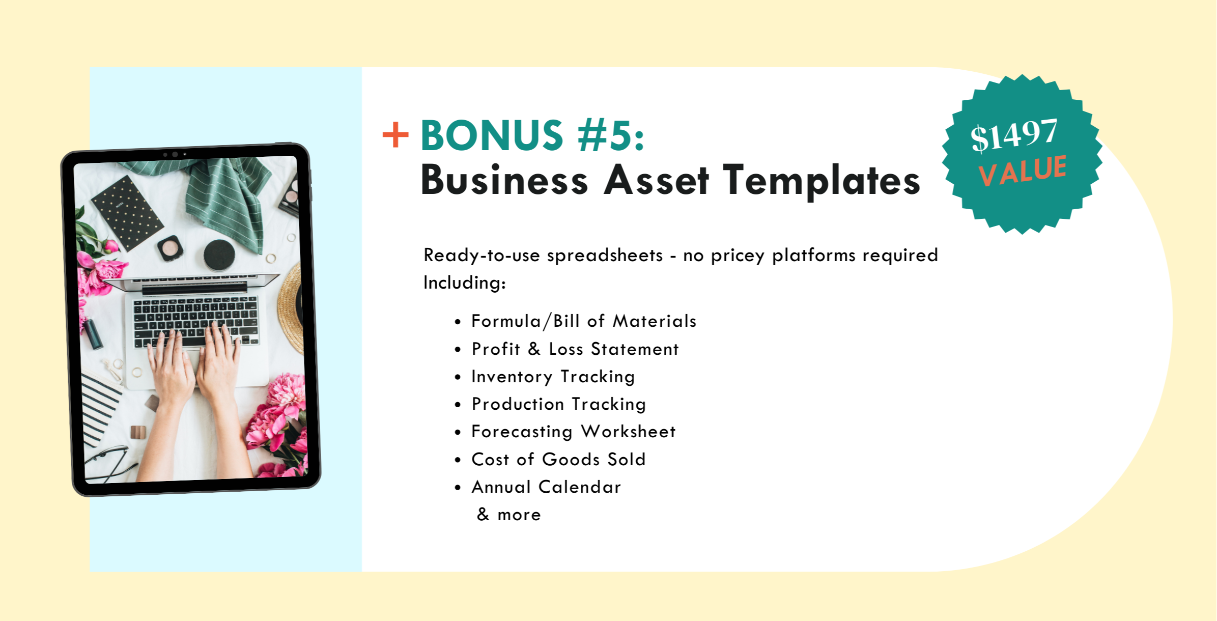 Bonus #5 - business asset templates - ready to use spreadsheets - no pricey platforms required.  including: formula/BOM, P&L statements, inventory tracking, production tracking, forecasting worksheet, cost of gods sold, annual calendar and more
