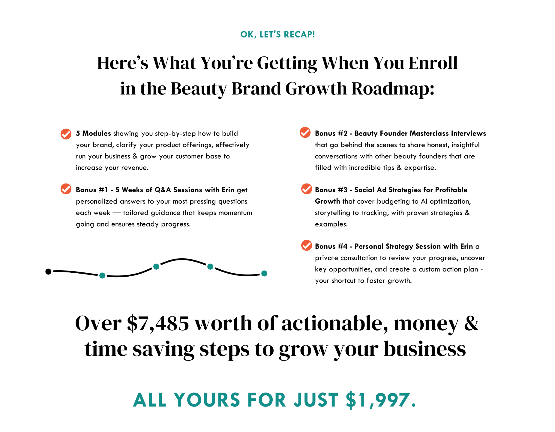 Here’s What You’re Getting When You Enroll in the Beauty Brand Growth Roadmap: 5 Modules showing you step-by-step how to build your brand, clarify your product offerings, effectively run your business & grow your customer base to increase your revenue. Bonus #1 - 5 Weeks of Q&A Sessions with Erin get personalized answers to your most pressing questions each week — tailored guidance that keeps momentum going and ensures steady progress. Bonus #2 - Beauty Founder Masterclass Interviews that go behind the scenes to share honest, insightful conversations with other beauty founders that are filled with incredible tips & expertise. Bonus #3 - Social Ad Strategies for Profitable Growth that cover budgeting to AI optimization, storytelling to tracking, with proven strategies & examples. Bonus #4 - Personal Strategy Session with Erin a private consultation to review your progress, uncover key opportunities, and create a custom action plan - your shortcut to faster growth. Over $7,485 worth of actionable, money & time saving steps to grow your business ALL yours for just $1,997.