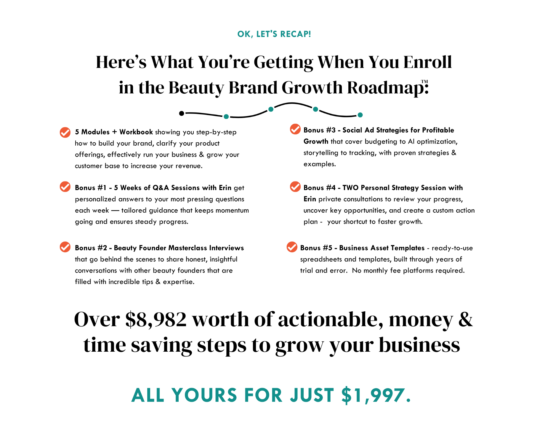 Here’s What You’re Getting When You Enroll in the Beauty Brand Growth Roadmap: 5 Modules showing you step-by-step how to build your brand, clarify your product offerings, effectively run your business & grow your customer base to increase your revenue. Bonus #1 - 5 Weeks of Q&A Sessions with Erin get personalized answers to your most pressing questions each week — tailored guidance that keeps momentum going and ensures steady progress. Bonus #2 - Beauty Founder Masterclass Interviews that go behind the scenes to share honest, insightful conversations with other beauty founders that are filled with incredible tips & expertise. Bonus #3 - Social Ad Strategies for Profitable Growth that cover budgeting to AI optimization, storytelling to tracking, with proven strategies & examples. Bonus #4 - Personal Strategy Session with Erin a private consultation to review your progress, uncover key opportunities, and create a custom action plan - your shortcut to faster growth. Over $7,485 worth of actionable, money & time saving steps to grow your business ALL yours for just $1,997.