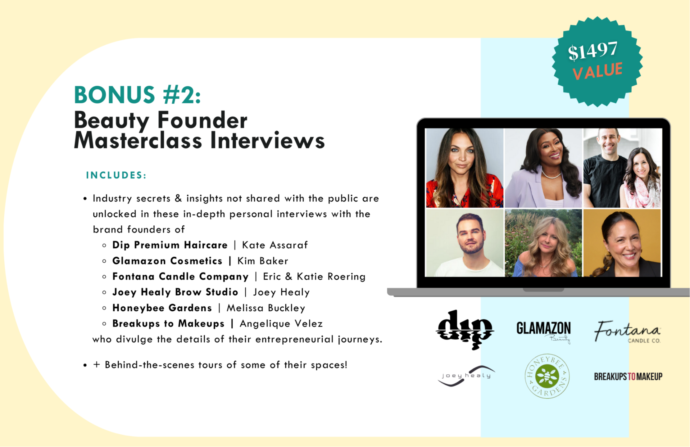 BONUS #2:  Beauty Founder Masterclass Interviews with Kate Assaraf, Kim Baker,  Katie & Eric Roering, Joey Healy,  Melissa Buckley & Angelique Velez - includes: Industry secrets & insights not shared with the public are unlocked in these in-depth personal interviews with the brand founders of Dip Premium Haircare, Glamazon Cosmetics, Fontana Candle Company, Joey Healy Brow Studio, Honeybee Gardens, & Breakups to Makeups who divulge the details of their entrepreneurial journeys.  Behind-the-scenes tours of some of their spaces!