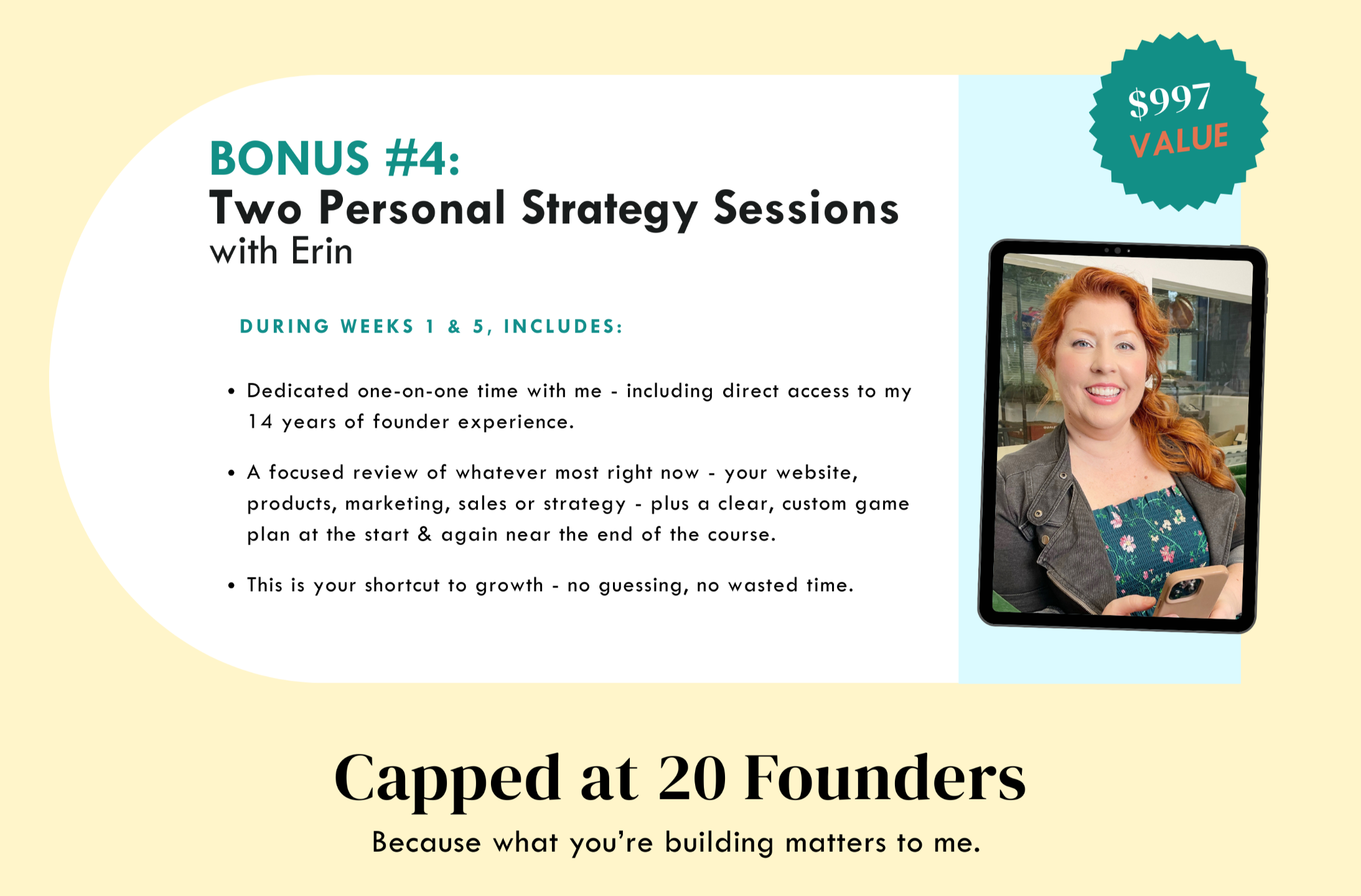 Bonus #4 - Two personal strategy session with Erin - During weeks 1 & 5, includes:  Dedicated one-on-one time with me where you get direct access to my 14 years of founder experience.  We’ll dive into your progress, review anything you want - website, social, sales - and create a custom game plan.  This is your shortcut to growth — no guessing, no wasted time. - $997 value - Capped at 20 founders, because what you're building matters to me.