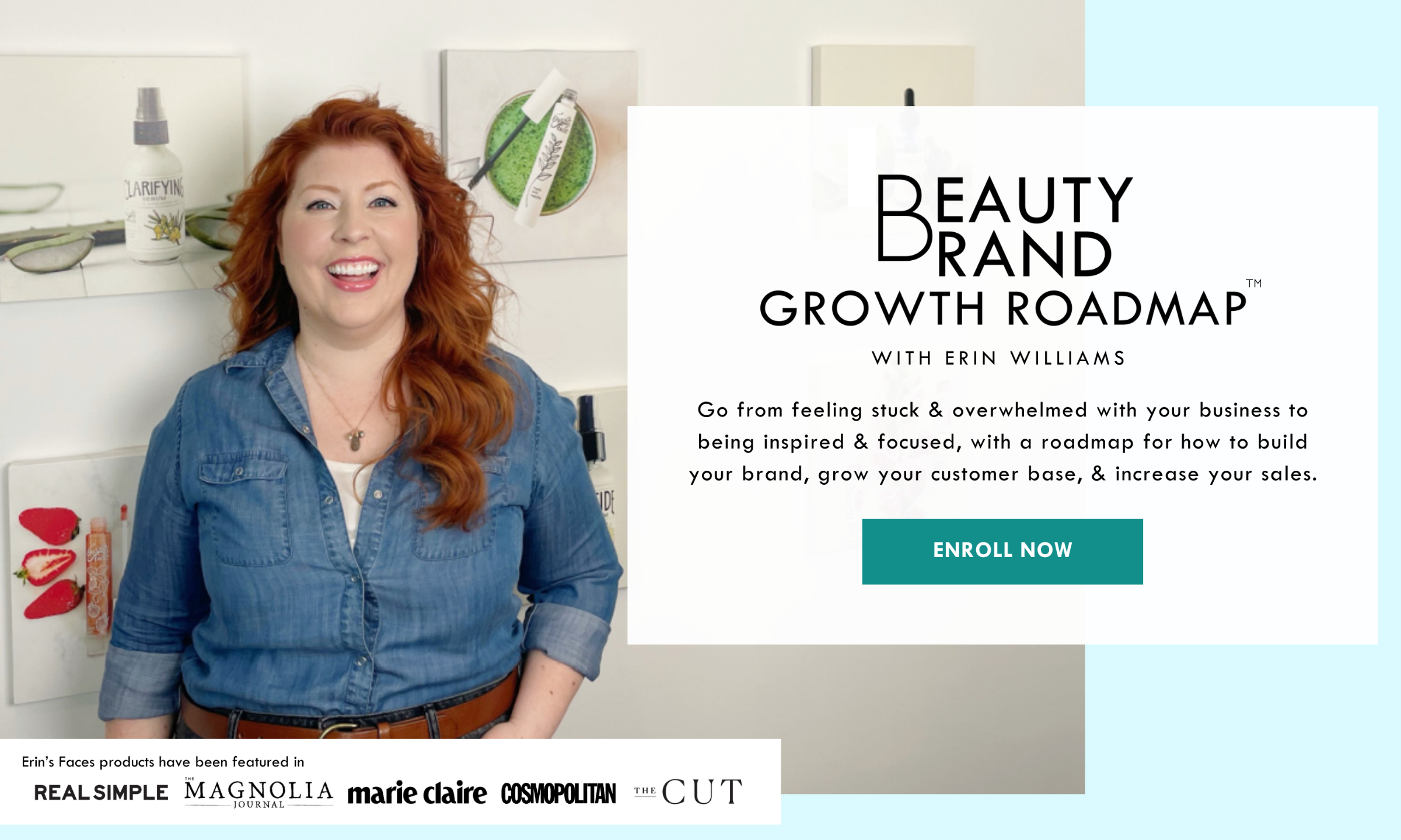 ENROLL NOW - Image: Redheaded white woman smiling, wearing a denim shirt, in front of photos of beauty products. Text: Erin's Faces products have been featured in Real Simple, Magnolia Journal, Marie Claire, Cosmopolitan, the Cut - Beauty Brand Roadmap with Erin Williams: Go from feeling stuck & overwhelmed with your business to being inspired & focused, with a roadmap for how to build your brand, grow your customer base, & increase your sales.  