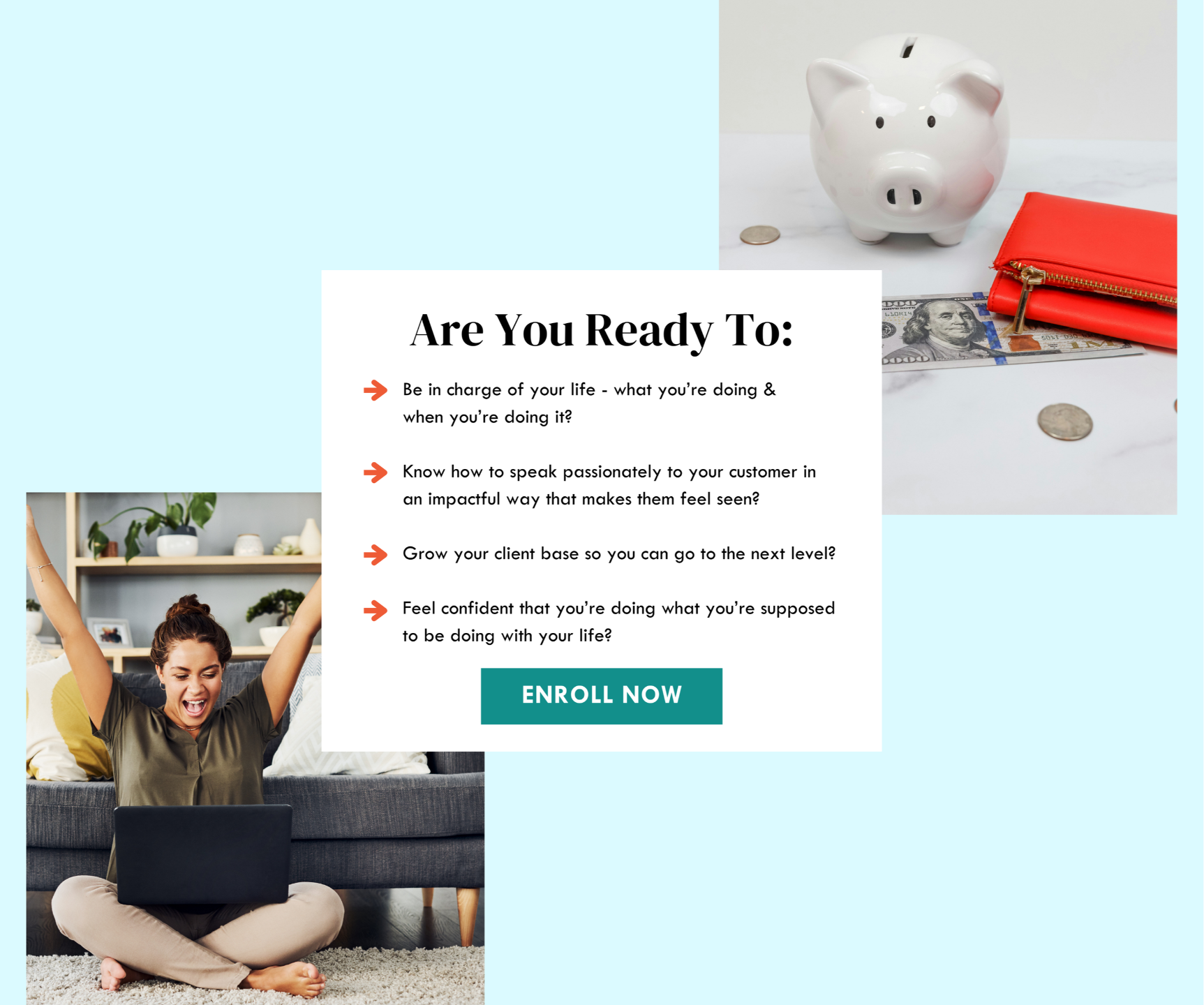 Enroll Now -  are you ready to: e in charge of your life - what you’re doing &  when you’re doing it?  Know how to speak passionately to your customer in an impactful way that makes them feel seen?  Grow your client base so you can go to the next level?  Feel confident that you’re doing what you’re supposed to be doing with your life? MAGES: piggybank with $100 bill next to red wallet, young medium skintoned woman sitting on floor with laptop in her lap with arms up in victory