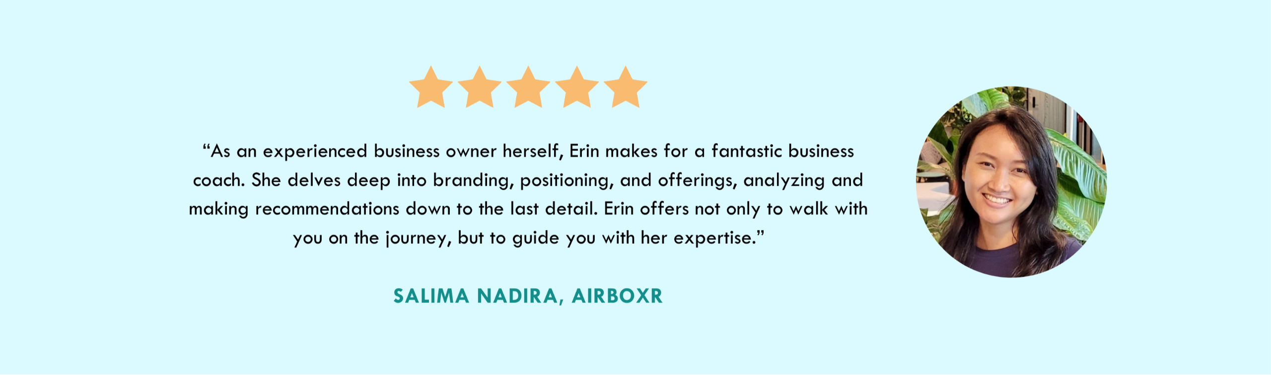 5 stars - “As an experienced business owner herself, Erin makes for a fantastic business coach. She delves deep into branding, positioning, and offerings, analyzing and making recommendations down to the last detail. Erin offers not only to walk with you on the journey, but to guide you with her expertise.” Salima Nadira, Airboxr - PHOTO of Asian woman smiling