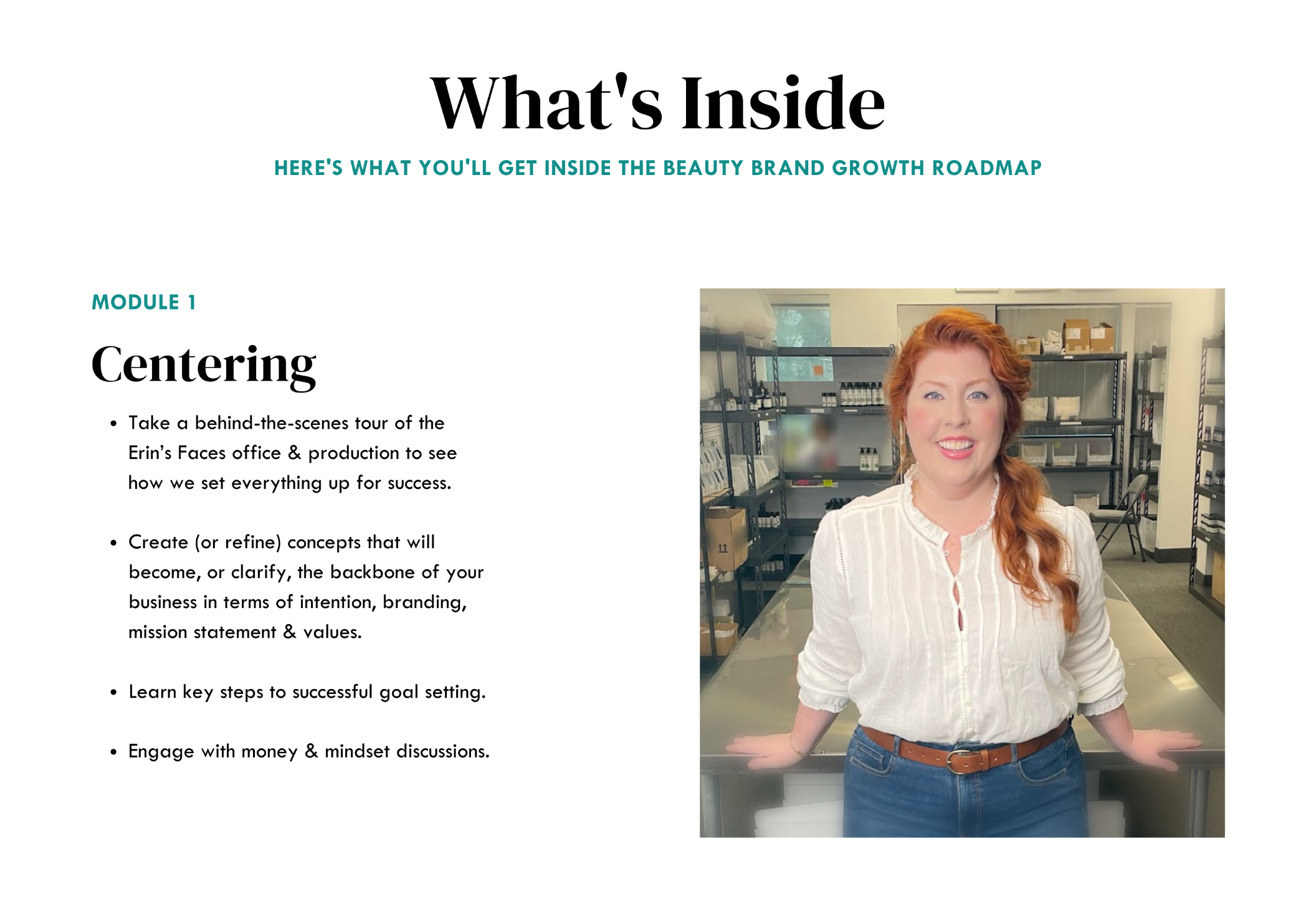 Module 1: Centering: Take a behind-the-scenes tour of the Erin’s Faces office & production to see how we set everything up for success.  Create (or refine) concepts that will become, or clarify, the backbone of your business in terms of intention, branding, mission statement & values.  Learn key steps to successful goal setting.   Engage with money & mindset discussions. Image: white redheaded woman in white shirt and jeans, smiling, leaning on table in large room surrounded by beauty products on shelves