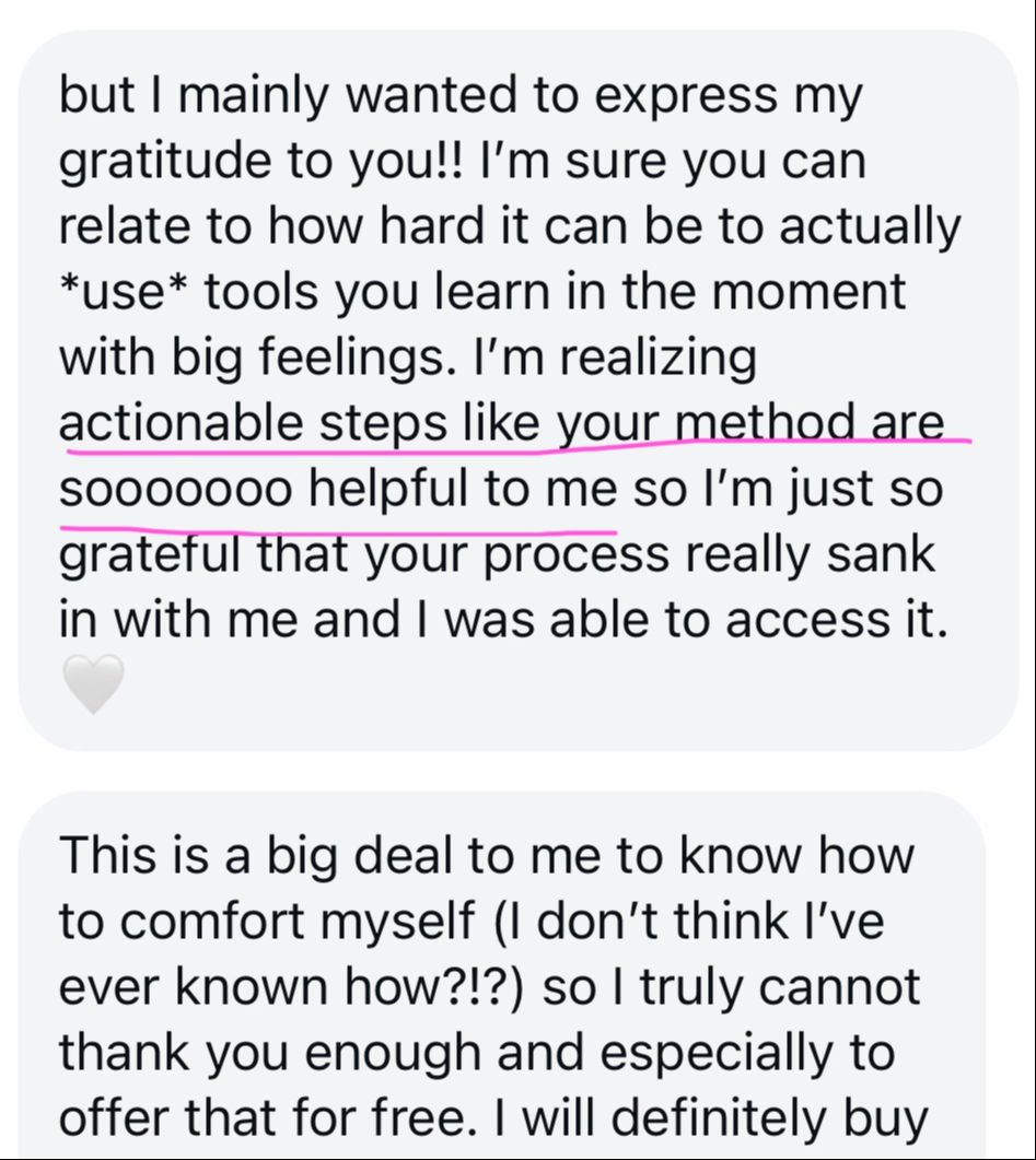 "but I mainly wanted to express my gratitude to you!! I’m sure you can relate to how hard it can be to actually use tools you learn in the moment with big feelings. I’m realizing actionable steps like your method are sooooooo helpful to me so I’m just so grateful that your process really sank in with me and I was able to access it. 🤍  This is a big deal to me to know how to comfort myself (I don’t think I’ve ever known how?!?) so I truly cannot thank you enough and especially to offer that for free. I will definitely buy"