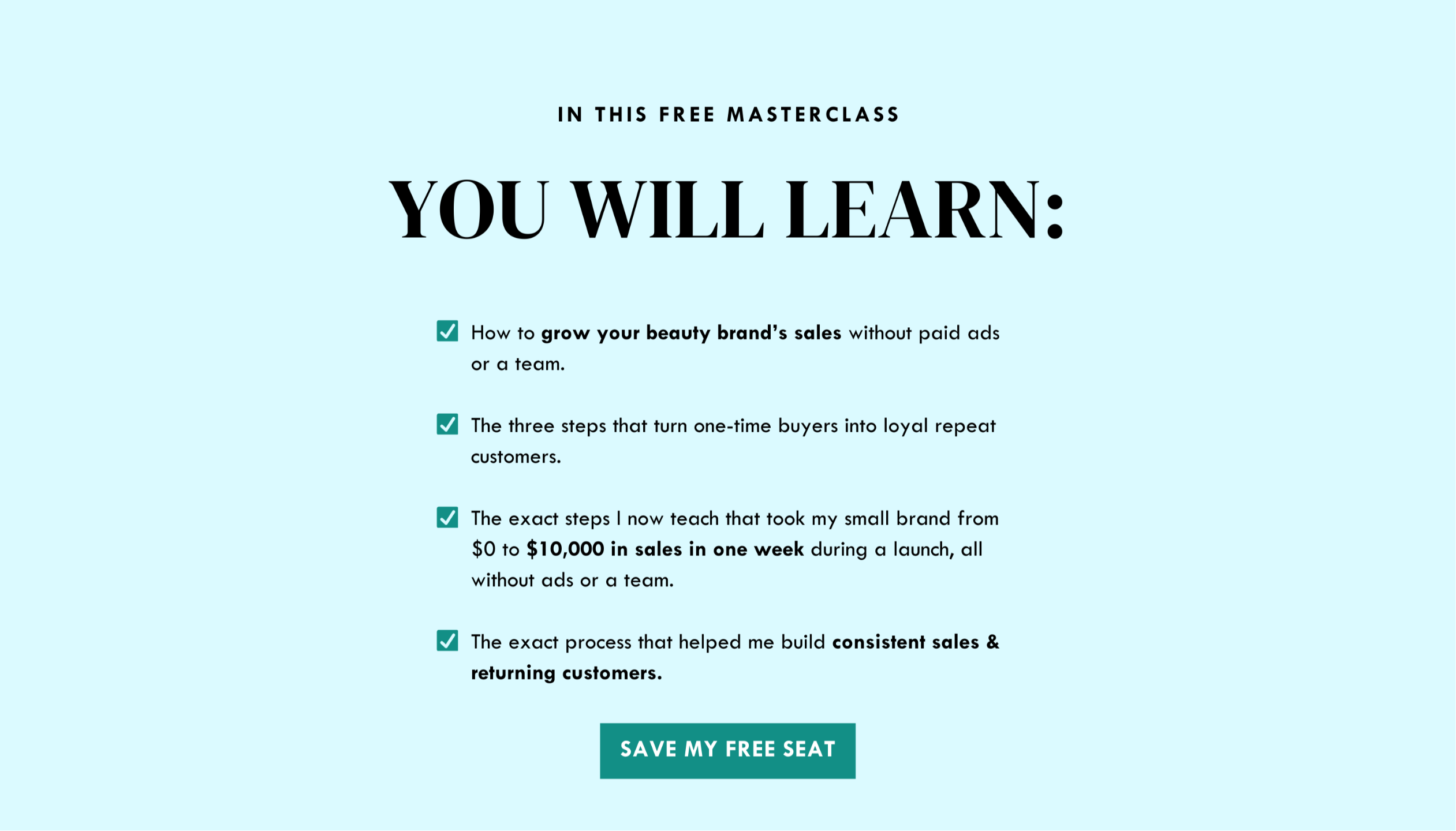 in this free masterclass you will learn: How to realistically boost your sales with no team &  no ad spend required.  3 simple & effective ways to create loyal customers who return to purchase from you again & again.  The exact steps that took me from $0 to $10,000 in sales in one week! (really!)  Concepts you can implement immediately to engage new clients & turn them into devoted champions of your line.