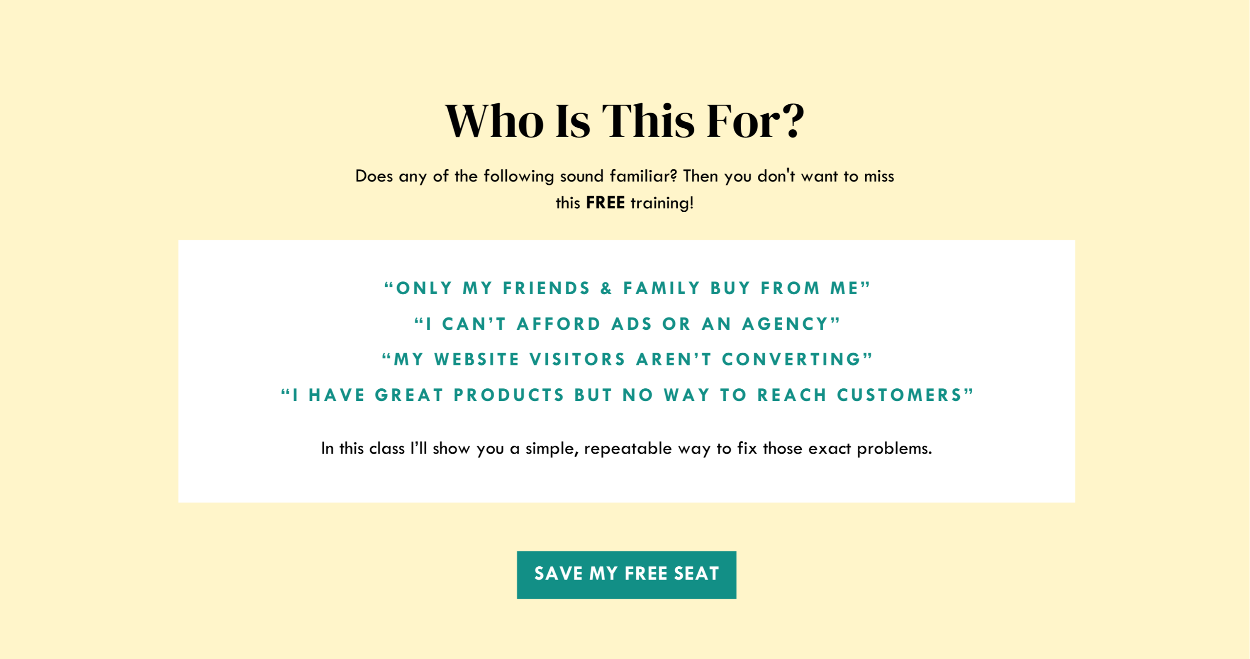 who is this for?  Does any of the following sound familiar? Then you don't want to miss this FREE training! “ONLY MY FRIENDS & FAMILY BUY FROM ME” “I CAN’T AFFORD ADS OR AN AGENCY” “mY WEBSITE VISITORS AREN’T CONVERTING” “I HAVE GREAT PRODUCTS BUT NO WAY TO REACH CUSTOMERS” In this class I'll show you a simple, repeatable way to fix those problems.  Save My Free Seat.