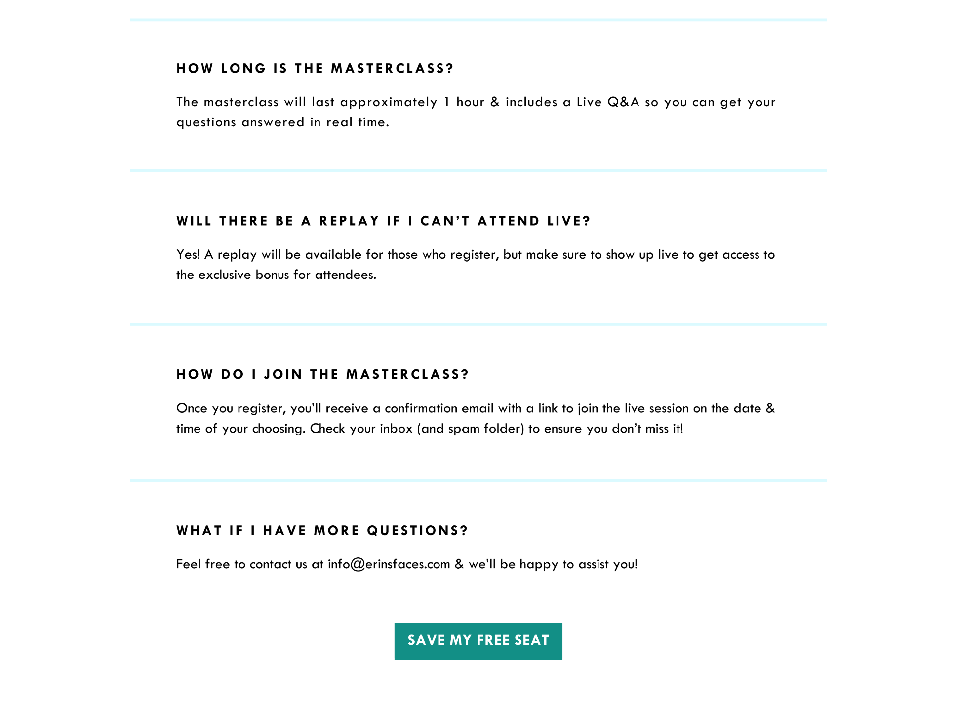 how long is the masterclass? The masterclass will last approximately 1 hour, including time for a live Q&A at the end. WILL THERE BE A REPLAY IF I CAN’T ATTEND LIVE? Yes! A replay will be available for those who register, but make sure to show up live to get access to the exclusive bonus for attendees. HOW DO I JOIN THE MASTERCLASS? Once you register, you’ll receive a confirmation email with a link to join the live session on the date & time of your choosing. Check your inbox (and spam folder) to ensure you don’t miss it! WHAT IF I HAVE MORE QUESTIONS? Feel free to contact us at info@erinsfaces.com & we’ll be happy to assist you! Let’s do this!