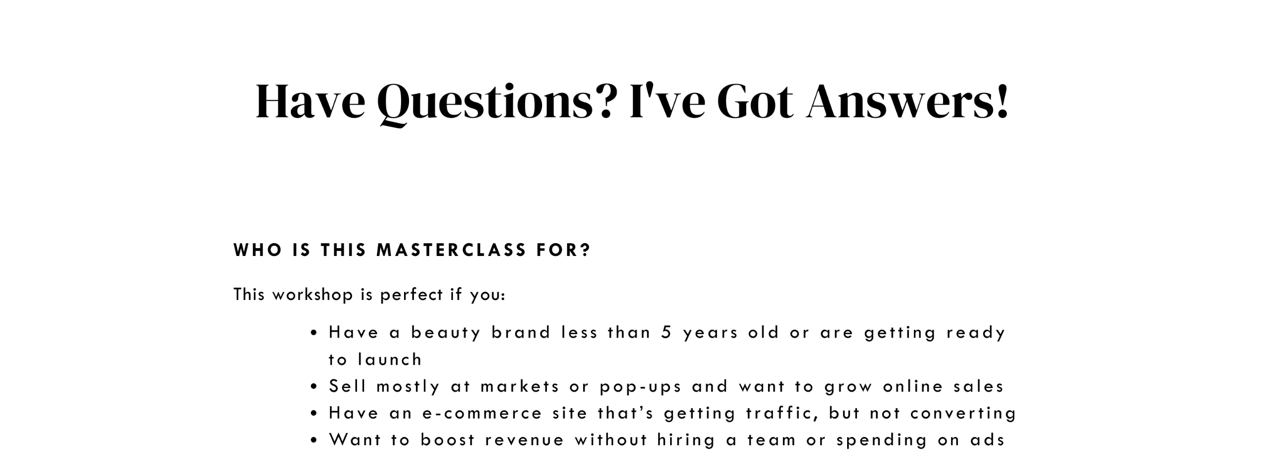 Have questions?  I’ve got answers! WHO IS THIS masterclass FOR? This workshop if perfect for you if you: Have a beauty brand less than 5 years old or are getting ready to launch Sell mostly at markets or pop-ups and want to grow online sales Have an e-commerce site that’s getting traffic, but not converting Want to boost revenue without hiring a team or spending on ads