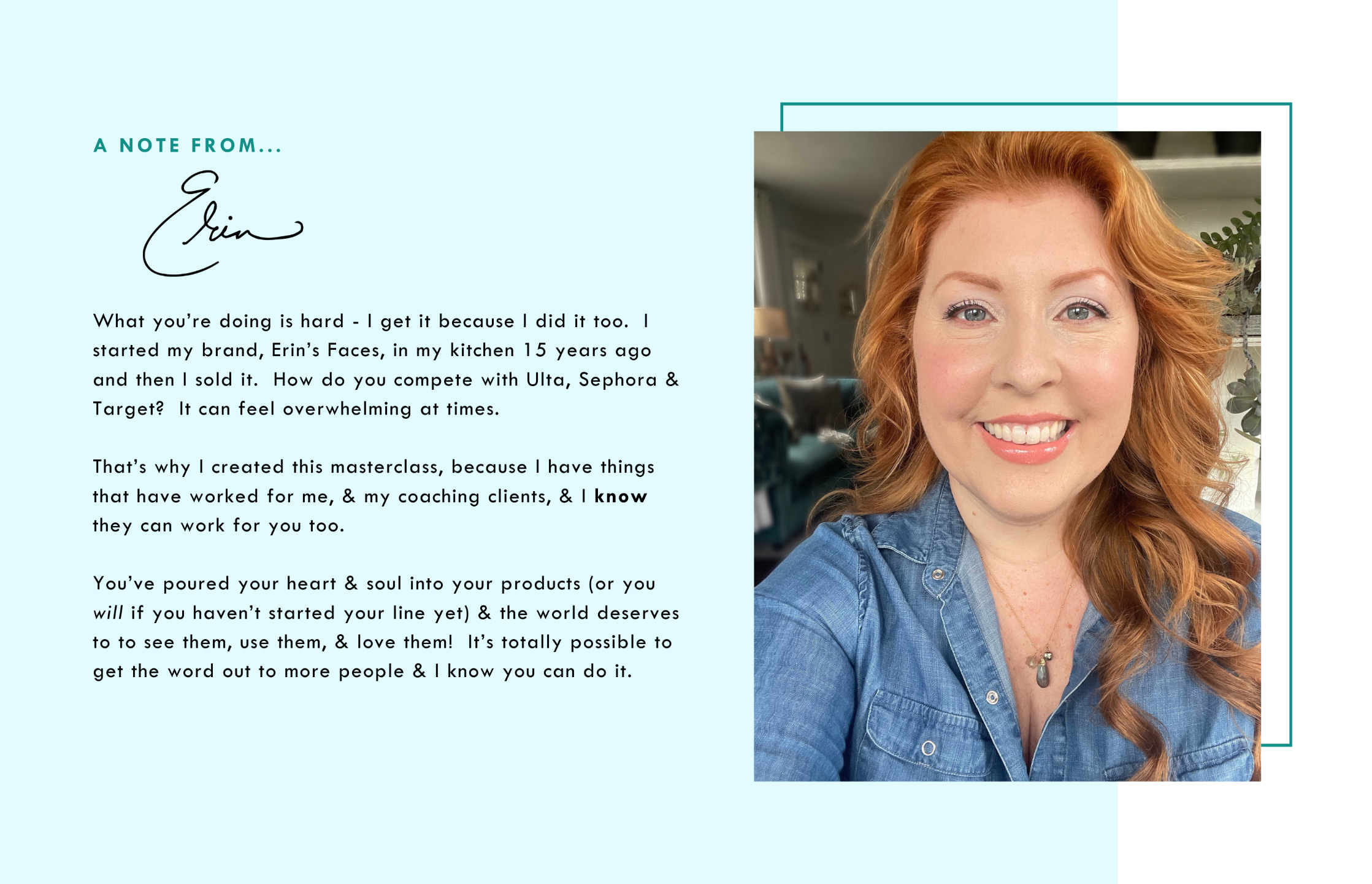 A note from Erin - What you’re doing is hard - I get it because I did it too.  I started my brand, Erin's Faces, in my kitchen 15 years ago and then I sold it.   How do you compete with Ulta, Sephora & Target?  It can feel overwhelming at times.    That’s why I created this masterclass, because I have things that have worked for me, & my coaching clients, & I know they can work for you too.  You’ve poured your heart & soul into your products (or you will if you haven’t started your line yet) & the world deserves to to see them, use them, & love them!  It’s totally possible to get the word out to more people & I know you can do it. IMAGE: redheaded white woman smiling, wearing a denim button down shirt