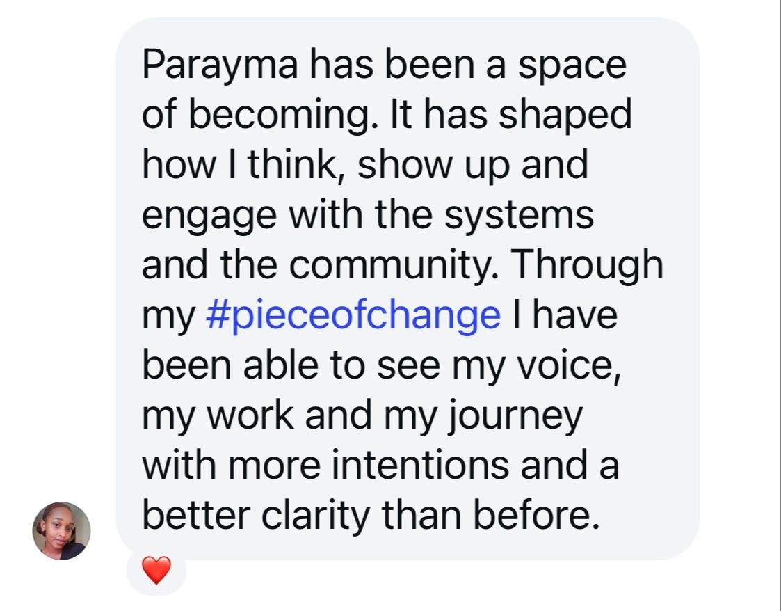 Screenshot of a social message with the following text: Parayma has been a space if becoming. It has shaped how I think, show up and engage with the systems and the community. Through my #pieceforchange I have been able to see my voice, my work and my journey with more intentions and a better clarity than before. 