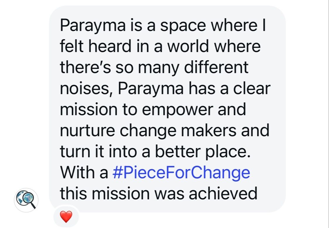 Screenshot of a social message with the following text: Parayma is a space where I felt heard in a world where there's so many different noises, Parayma has a clear mission to empower and nurture change makers and turn it into a better place. With a #PieceForChange this mission was achieved.
