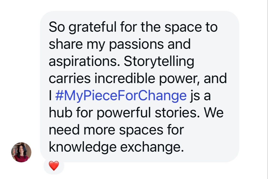 Screenshot of a social message with the following text: So grateful for the space to share my passions and aspirations. Storytelling carries incredible power, and #mypieceforchange is a hub for powerful stories. We need more space for knowledge exchange.