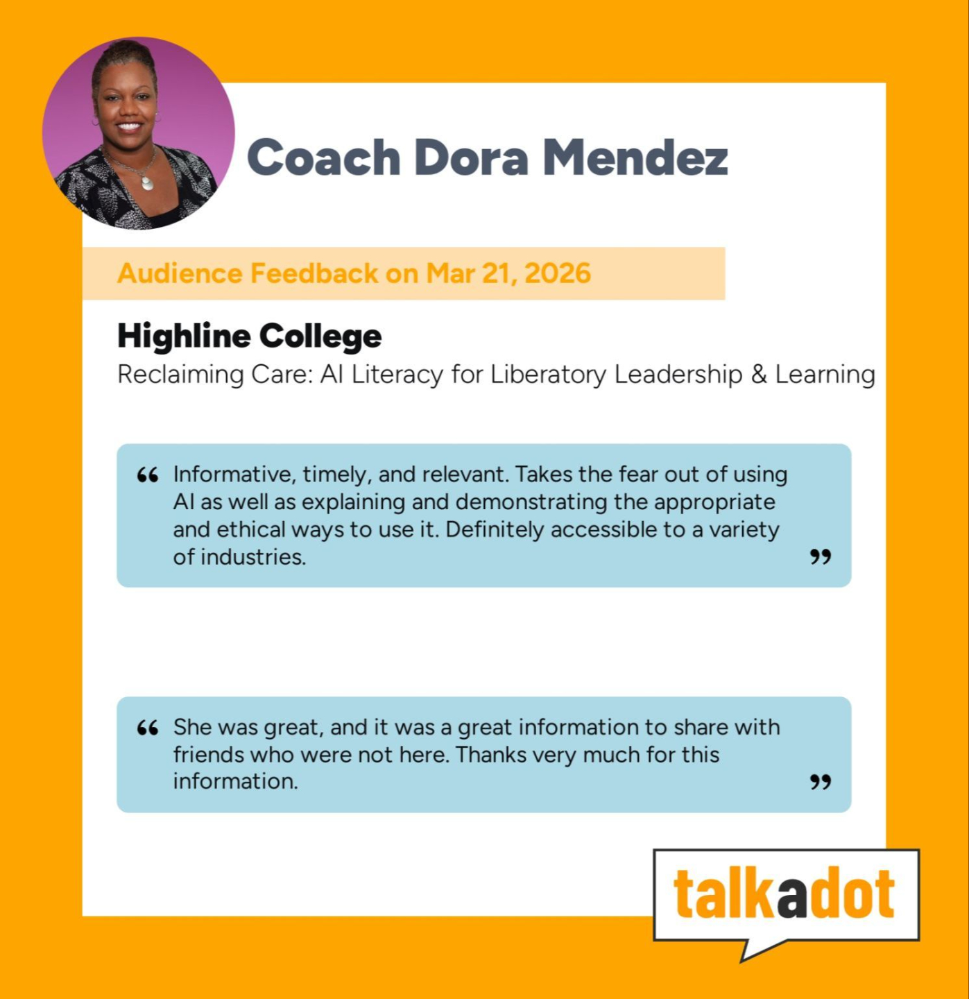Coach Dora Mendez  Audience Feedback on Mar 21, 2026  Highline College Reclaiming Care: AI Literacy for Liberatory Leadership & Learning  “Informative, timely, and relevant. Takes the fear out of using AI as well as explaining and demonstrating the appropriate and ethical ways to use it. Definitely accessible to a variety of industries.”  “She was great, and it was a great information to share with friends who were not here. Thanks very much for this information.”  talkadot