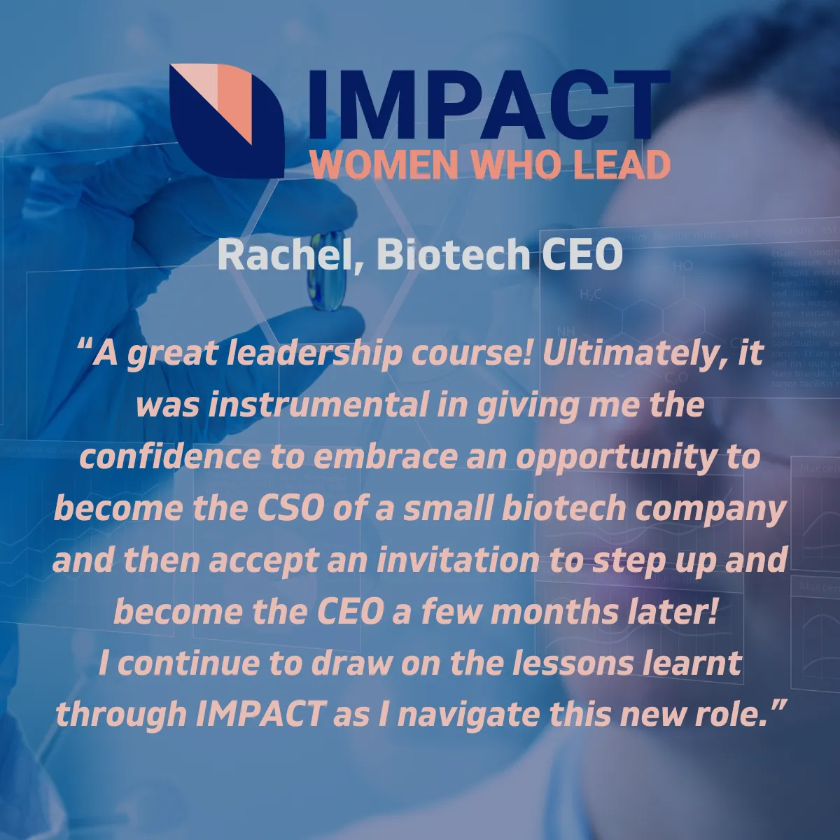 Testimonial Image: A great leadership course! Ultimately, it was instrumental in giving me the confidence to embrace an opportunity to become the CSO of a small biotech company and then accept an invitation to step up and become the CEO a few months later! I continue to draw on the lessons learnt through IMPACT as I navigate this new role. Rachel