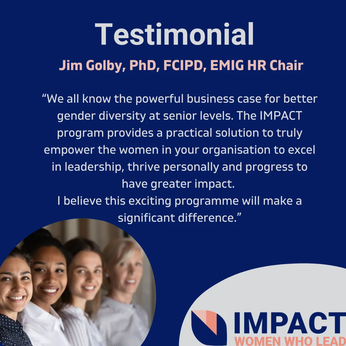 Testimonial Image: We all know the powerful business case for better gender diversity at senior levels. The IMPACT program provides a practical solution to truly empower the women in your organisation to excel in leadership, thrive personally and progress to have a greater impact. I believe this exciting programme will make a significant difference. Jim Golby, PhD, FCIPD, EMIG HR Chair