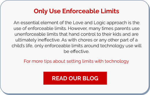 Only Use Enforceable Limits  An essential element of the Love and Logic approach is the use of enforceable limits. However, many times parents use unenforceable limits that hand control to their kids and are ultimately ineffective. As with chores or any other part of a child’s life, only enforceable limits around technology use will be effective.   For more tips about setting limits with technology. || READ OUR BLOG