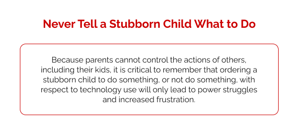 Never Tell a Stubborn Child What to Do  Because parents cannot control the actions of others, including their kids, it is critical to remember that ordering a stubborn child to do something, or not do something, with respect to technology use will only lead to power struggles and increased frustration.