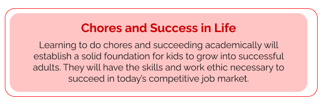 Chores and Success in Life Learning to do chores and succeeding academically will establish a solid foundation for kids to grow into successful adults. They will have the skills and work ethic necessary to succeed in today’s competitive job market.