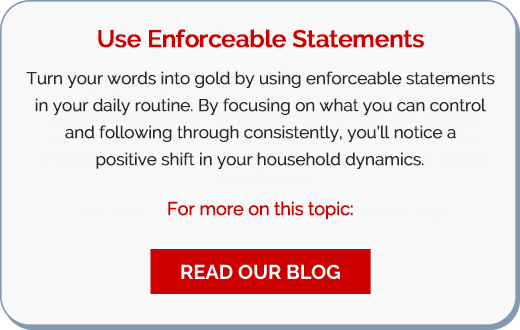 Use Enforceable Statements: Turn your words into gold by using enforceable statements in your daily routine. By focusing on what you can control and following through consistently, you’ll notice a positive shift in your household dynamics. For more on this topic: Read our Blog