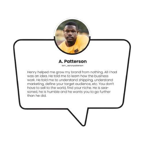 Henry helped me grow my brand from nothing. All I had was an idea. He guided me on understanding business basics—shipping, marketing, and defining my target audience. His advice: don’t sell to the world, find your niche. He’s seasoned, humble, and truly wants you to succeed.     	