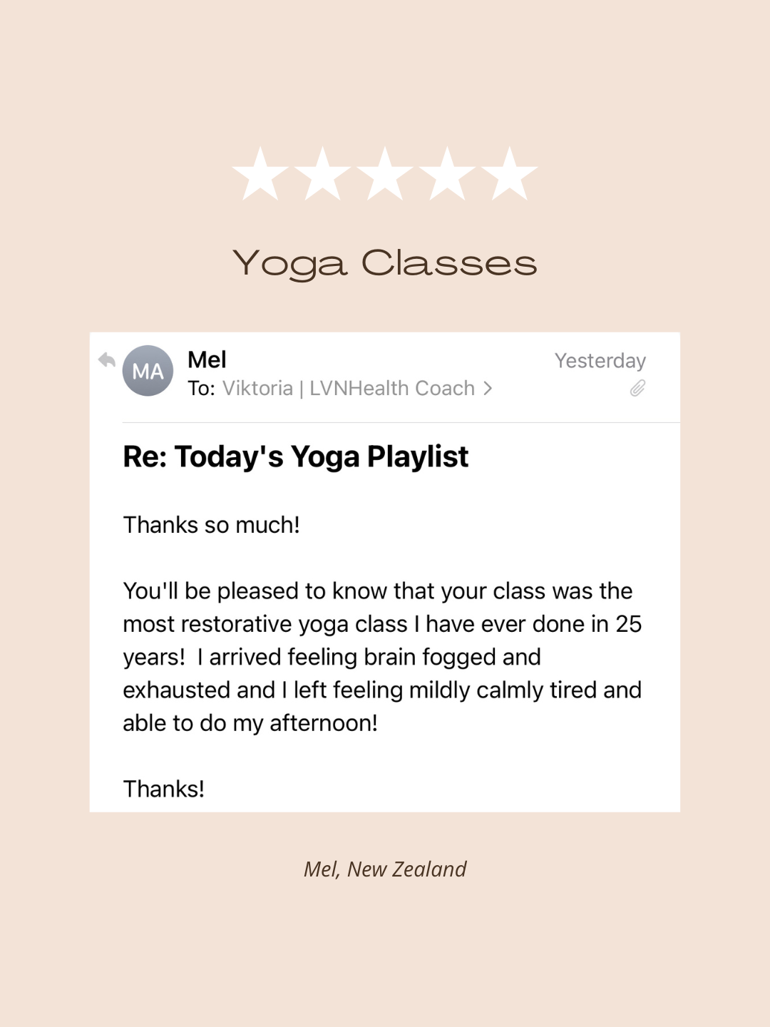 Testimonial of Yoga Class with Viktoria Levenberg: "You'll be pleased to know that your class was the most restorative yoga class I have ever done in 25 years! I arrived feeling brain fogged and exhausted and I left feeling mildly calmly tired and able to do my afternoon! Thanks!" - Mel, New Zealand