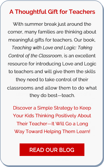 A Thoughtful Gift for Teachers: With summer break just around the corner, many families are thinking about meaningful gifts for teachers. Our book, Teaching with Love and Logic: Taking Control of the Classroom, is an excellent resource for introducing Love and Logic to teachers and will give them the skills they need to take control of their classrooms and allow them to do what they do best—teach. Discover a Simple Strategy to Keep Your Kids Thinking Positively About Their Teacher—It Will Go a Long Way Toward Helping Them Learn! —Read Our Blog
