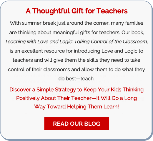 A Thoughtful Gift for Teachers: With summer break just around the corner, many families are thinking about meaningful gifts for teachers. Our book, Teaching with Love and Logic: Taking Control of the Classroom, is an excellent resource for introducing Love and Logic to teachers and will give them the skills they need to take control of their classrooms and allow them to do what they do best—teach. Discover a Simple Strategy to Keep Your Kids Thinking Positively About Their Teacher—It Will Go a Long Way Toward Helping Them Learn! —Read Our Blog