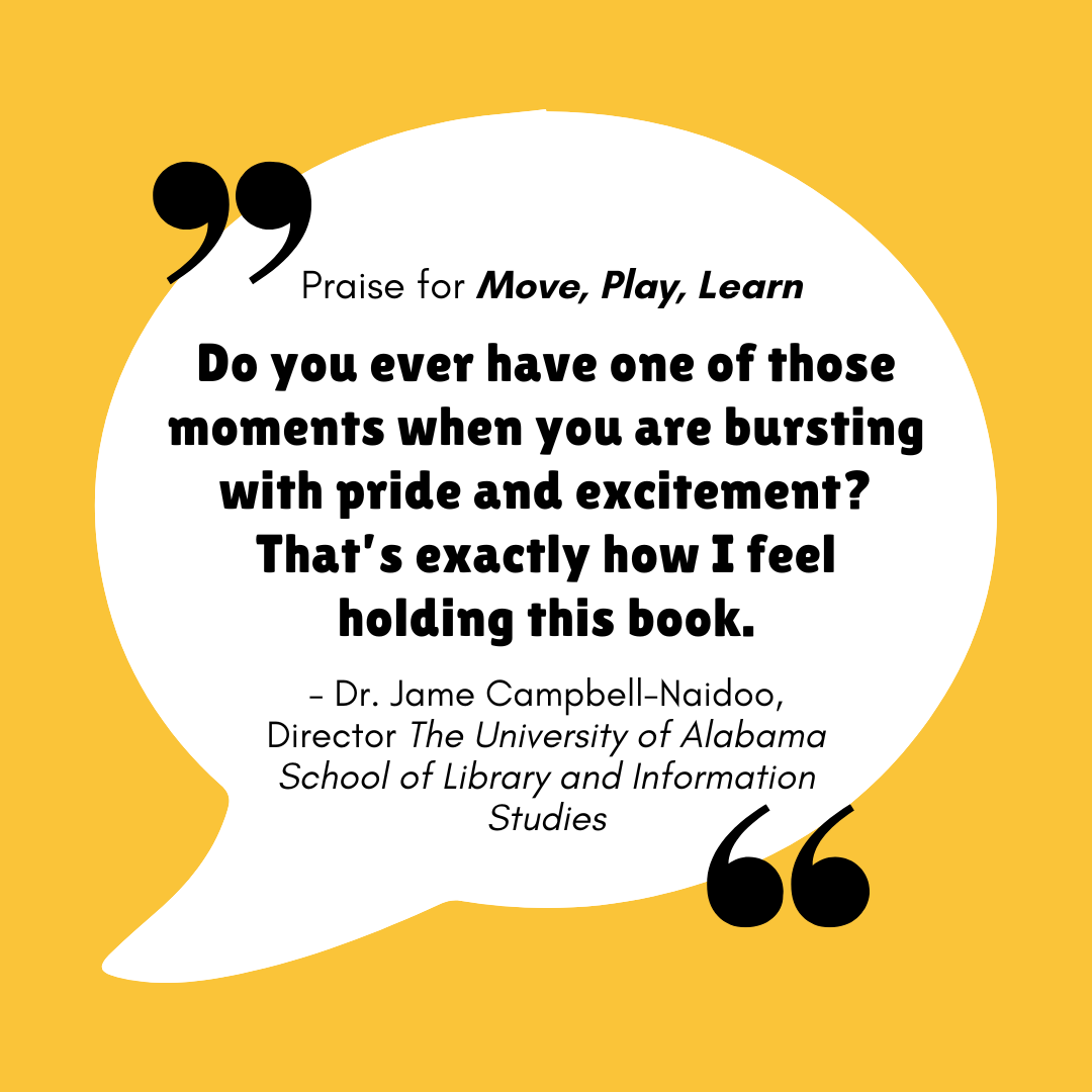 Praise for Move, Play, Learn - "Do you ever have one of those moments when you are bursting with pride and excitement? That's how I feel holding this book." - Dr. Jame Campbell-Naidoo - Director - The University of Alabama School of Library and Information Studies