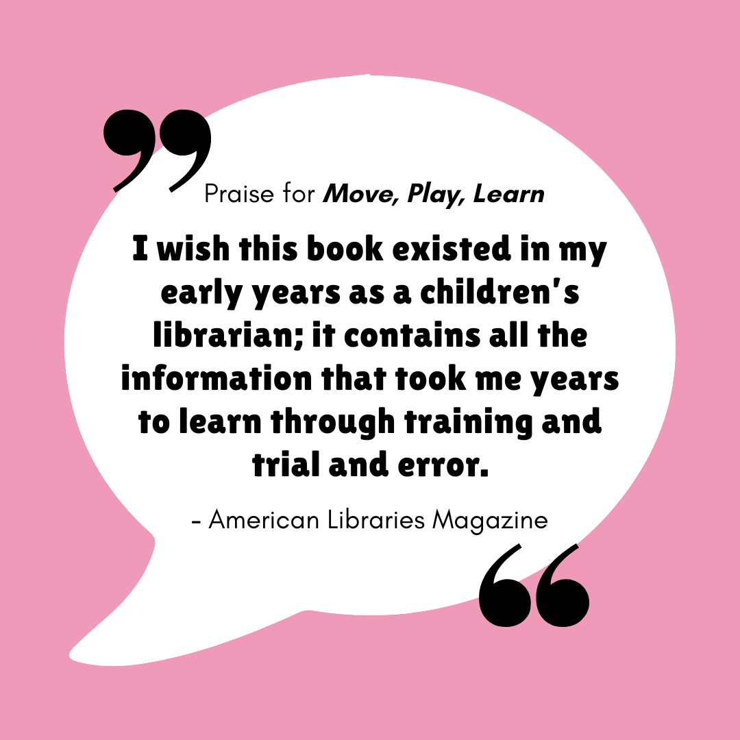 Praise for Move, Play, Learn - "I wish this book existed in my early years as a children's librarian; it contains all the information that took me years to learn through training and trial and error. - American Libraries Magazine