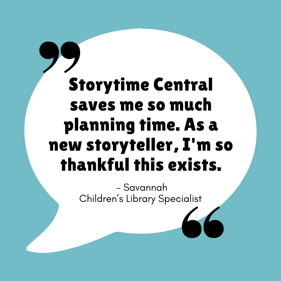 "Storytime Central saves me so much planning time. As a new storyteller, I'm so thankful this exists." - Savannah - Children's Library Specialist
