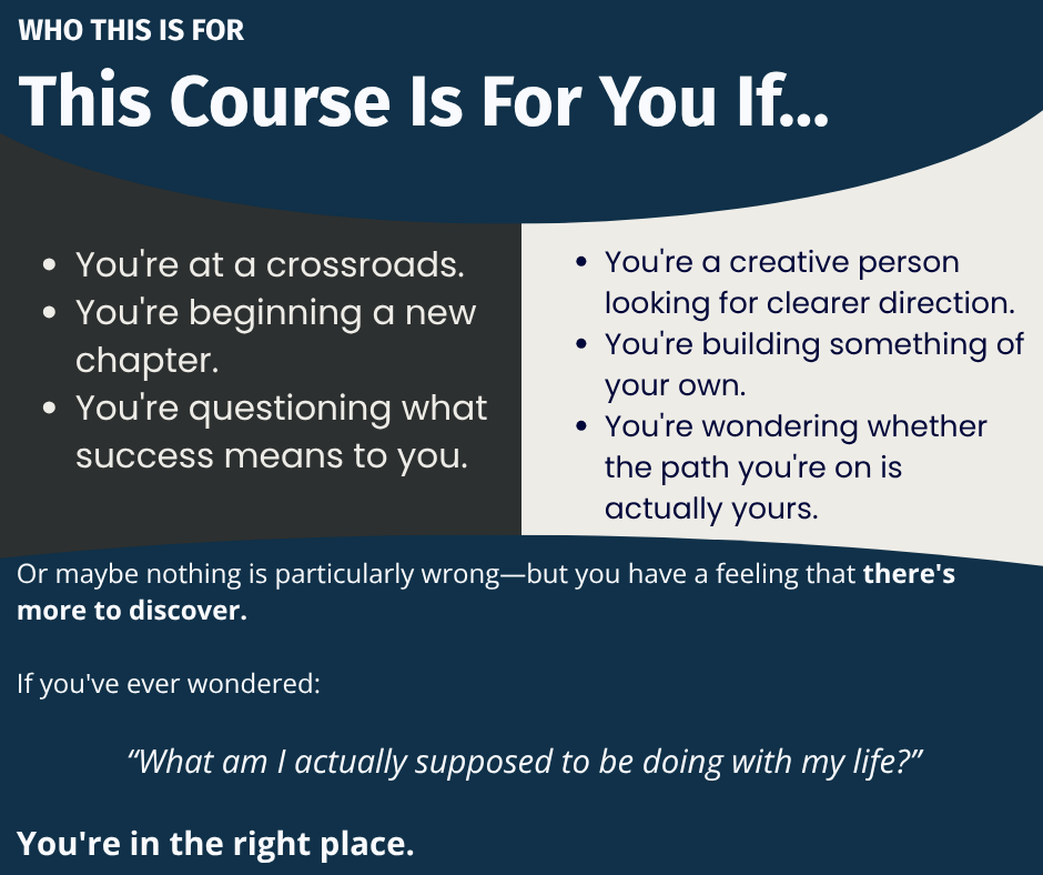 WHO THIS IS FOR  This Course Is For You If… You're at a crossroads. You're beginning a new chapter. You're questioning what success means to you. You're a creative person looking for greater direction. You're building something of your own. You're wondering whether the path you're on is actually yours. Or maybe nothing is particularly wrong—but you have a feeling that there's more to discover.  If you've ever wondered:  “What am I actually supposed to be doing with my life?”  You're in the right place.