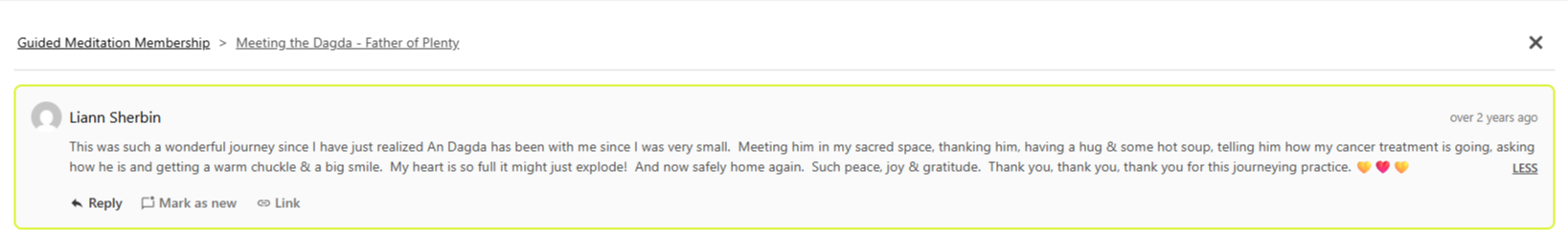 Testiominal from Liann Sherbin: "This was such a wonderful journey since I have just realized An Dagda has been with me since I was very small.  Meeting him in my sacred space, thanking him, having a hug & some hot soup, telling him how my cancer treatment is going, asking how he is and getting a warm chuckle & a big smile.  My heart is so full it might just explode!  And now safely home again.  Such peace, joy & gratitude.  Thank you, thank you, thank you for this journeying practice. 💛❤️💛" (Meeting the Dagda Journey)