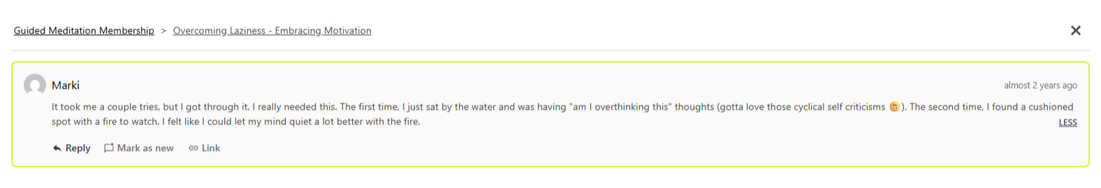 Testimonial from Marki: "It took me a couple tries, but I got through it. I really needed this. The first time, I just sat by the water and was having 'am I overthinking this' thoughts (gotta love those cyclical self criticisms 🙃). The second time, I found a cushioned spot with a fire to watch. I felt like I could let my mind quiet a lot better with the fire." (Overcoming Laziness Journey)