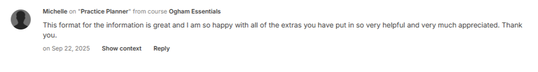 Michelle on "Practice Planner" from course Ogham Essentials - on Sep 22, 2025 "This format for the information is great and I am so happy with all of the extras you have put in so very helpful and very much appreciated. Thank you."