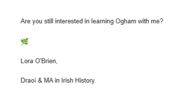 Image shows text from an email which reads:  Are you still interested in learning Ogham with me?  🌿  Lora O'Brien,  Draoí & MA in Irish History.