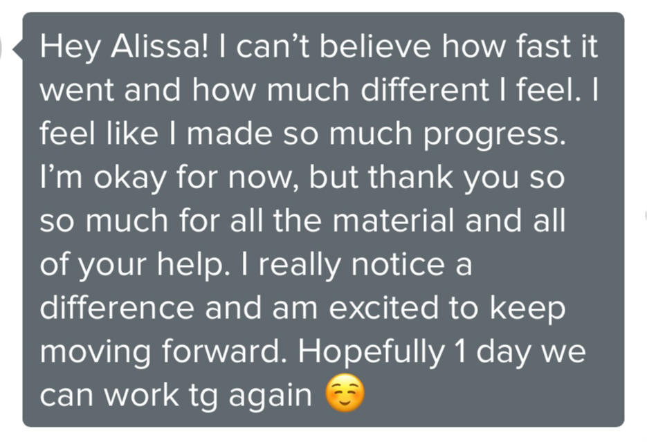 Screenshot testimonial, “Hey Alissa! I can't believe how fast it went and how much different I feel. I feel like I made so much progress. I'm okay for now, but thank you so so much for all the material and all of your help. I really notice a difference and am excited to keep moving forward. Hopefully 1 day we can work tg again”