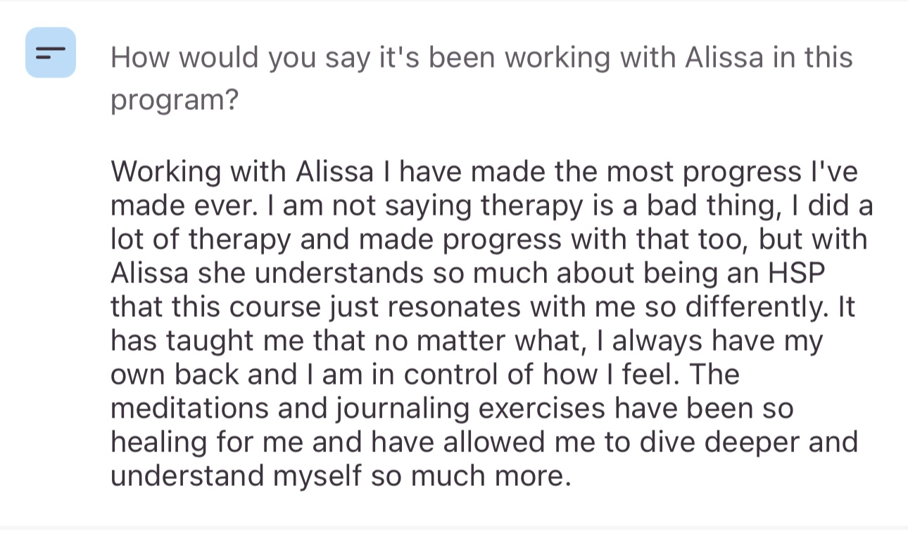Screenshot testimonial, “How would you say it's been working with Alissa in this program? Working with Alissa I have made the most progress l've made ever. I am not saying therapy is a bad thing, I did a lot of therapy and made progress with that too, but with Alissa she understands so much about being an HSP that this course just resonates with me so differently. It has taught me that no matter what, I always have my own back and I am in control of how I feel. The meditations and journaling exercises have been so healing for me and have allowed me to dive deeper and understand myself so much more.”