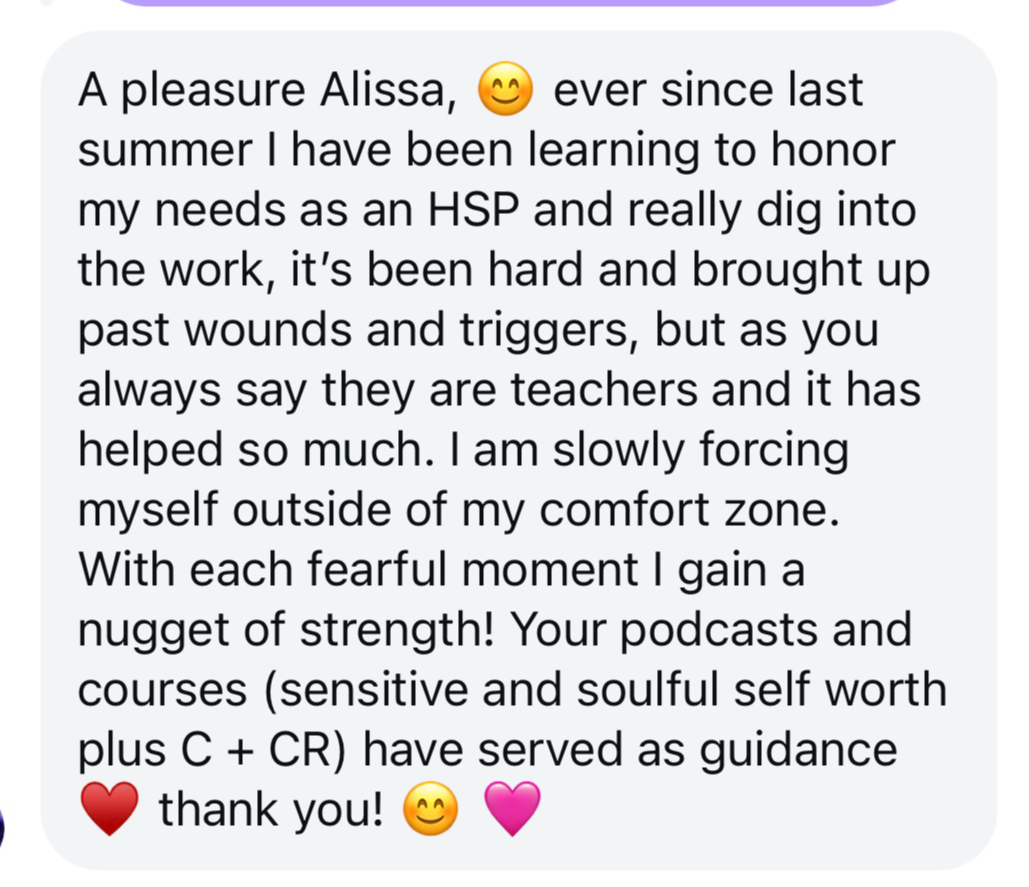 Screenshot testimonial, “A pleasure Alissa, ever since last summer I have been learning to honor my needs as an HSP and really dig into the work, it's been hard and brought up past wounds and triggers, but as you always say they are teachers and it has helped so much. I am slowly forcing myself outside of my comfort zone. With each fearful moment I gain a nugget of strength! Your podcasts and courses (sensitive and soulful self worth plus C + CR) have served as guidance, thank you!”