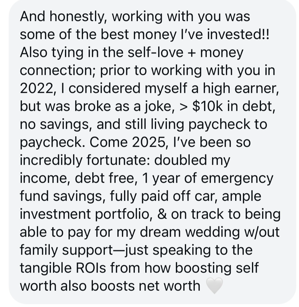 Screenshot testimonial, “And honestly, working with you was some of the best money l've invested!! Also tying in the self-love + money connection; prior to working with you in 2022, I considered myself a high earner, but was broke as a joke, > $10k in debt, no savings, and still living paycheck to paycheck. Come 2025, l've been so incredibly fortunate: doubled my income, debt free, 1 year of emergency fund savings, fully paid off car, ample investment portfolio, & on track to being able to pay for my dream wedding w/out family support-just speaking to the tangible ROls from how boosting self worth also boosts net worth”