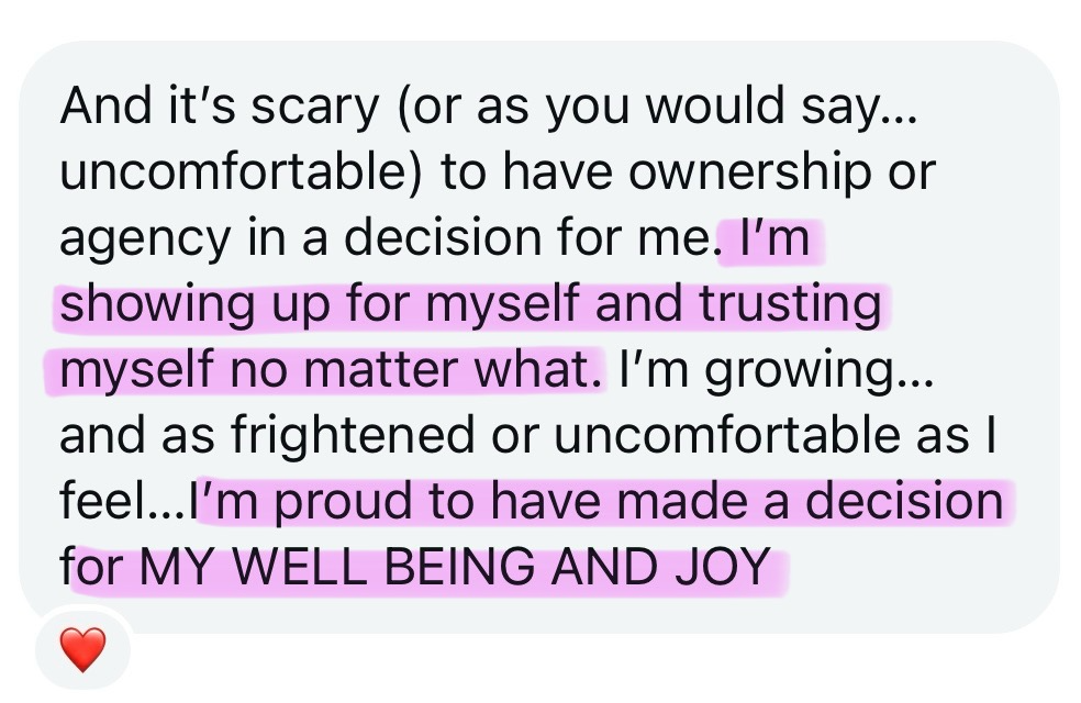 Screenshot testimonial, “And it’s scary (or as you would say… uncomfortable) to have ownership or agency in a decision for me. I’m showing up for myself and trusting myself no matter what. I’m growing… and as frightened or uncomfortable as I feel… I’m proud to have made a decision for my well being and joy”