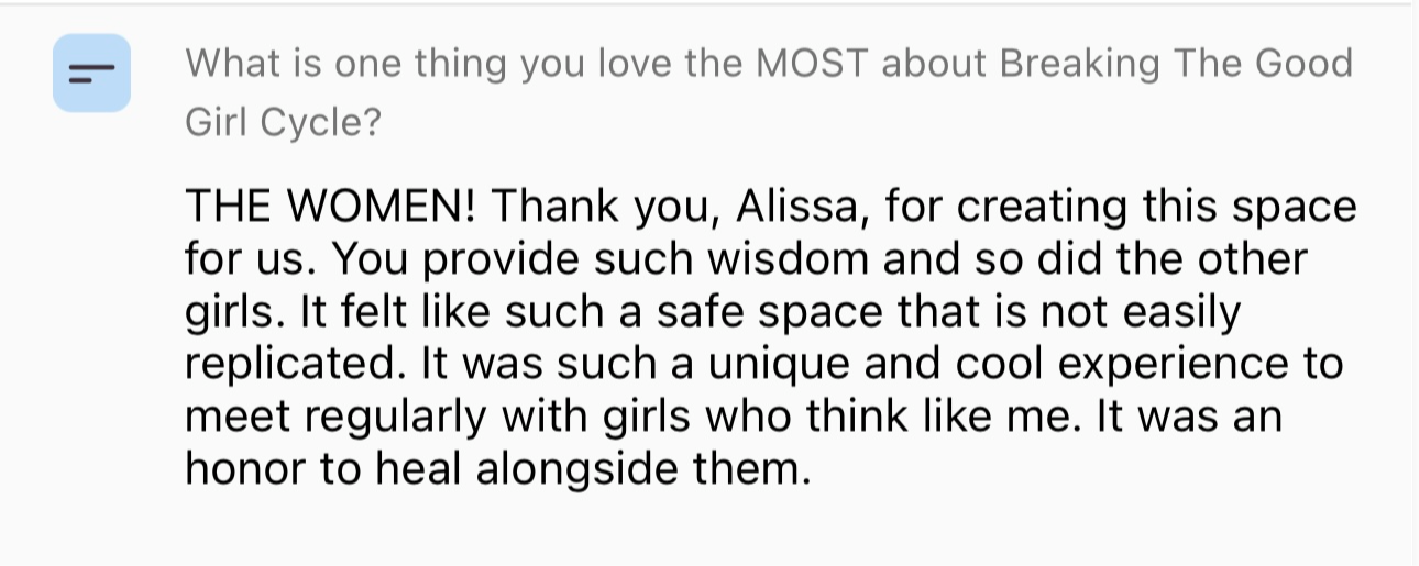 Screenshot testimonial, “What is one thing you love the MOST about Breaking The Good Girl Cycle? THE WOMEN! Thank you, Alissa, for creating this space for us. You provide such wisdom and so did the other girls. It felt like such a safe space that is not easily replicated. It was such a unique and cool experience to meet regularly with girls who think like me. It was an honor to heal alongside them.”