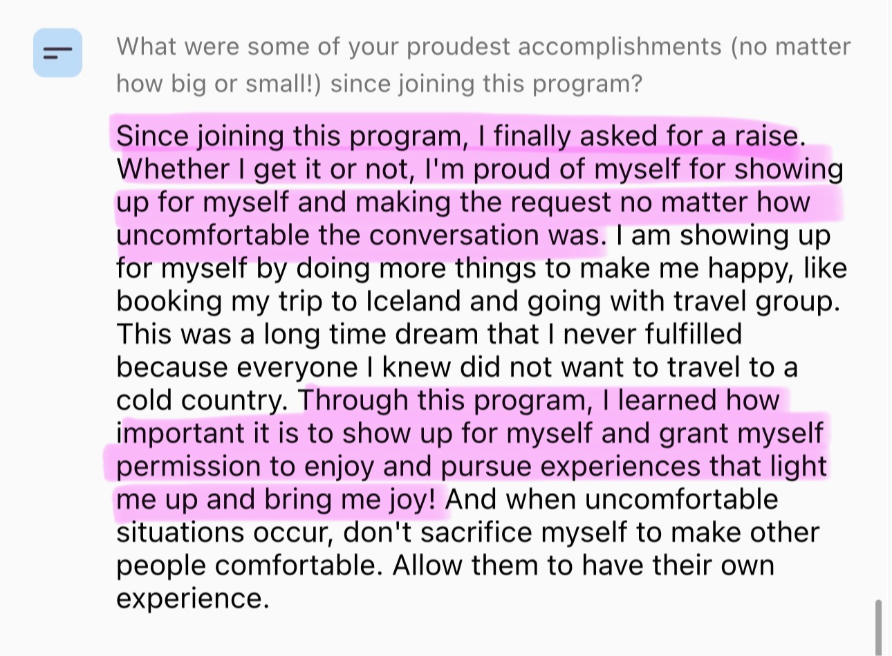 Screenshot testimonial, “What were some of your proudest accomplishments (no matter how big or small!) since joining this program? Since joining this program, I finally asked for a raise. Whether I get it or not, I'm proud of myself for showing up for myself and making the request no matter how uncomfortable the conversation was. I am showing up for myself by doing more things to make me happy, like booking my trip to Iceland and going with travel group. This was a long time dream that I never fulfilled because everyone I knew did not want to travel to a cold country. Through this program, I learned how important it is to show up for myself and grant myself permission to enjoy and pursue experiences that light me up and bring me joy! And when uncomfortable situations occur, don't sacrifice myself to make other people comfortable. Allow them to have their own experience.”