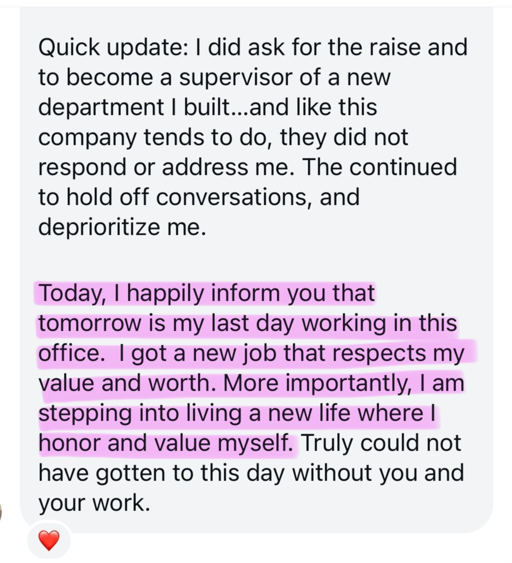 Screenshot testimonial, “Quick update: I did ask for the raise and to become a supervisor of a new department I built...and like this company tends to do, they did not respond or address me. The continued to hold off conversations, and deprioritize me. Today, I happily inform you that tomorrow is my last day working in this office. I got a new job that respects my value and worth. More importantly, I am stepping into living a new life where I honor and value myself. Truly could not have gotten to this day without you and your work.”