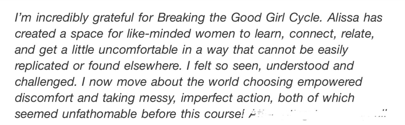 Screenshot testimonial, “I'm incredibly grateful for Breaking the Good Girl Cycle. Alissa has created a space for like-minded women to learn, connect, relate, and get a little uncomfortable in a way that cannot be easily replicated or found elsewhere. I felt so seen, understood and challenged. I now move about the world choosing empowered discomfort and taking messy, imperfect action, both of which seemed unfathomable before this course!”